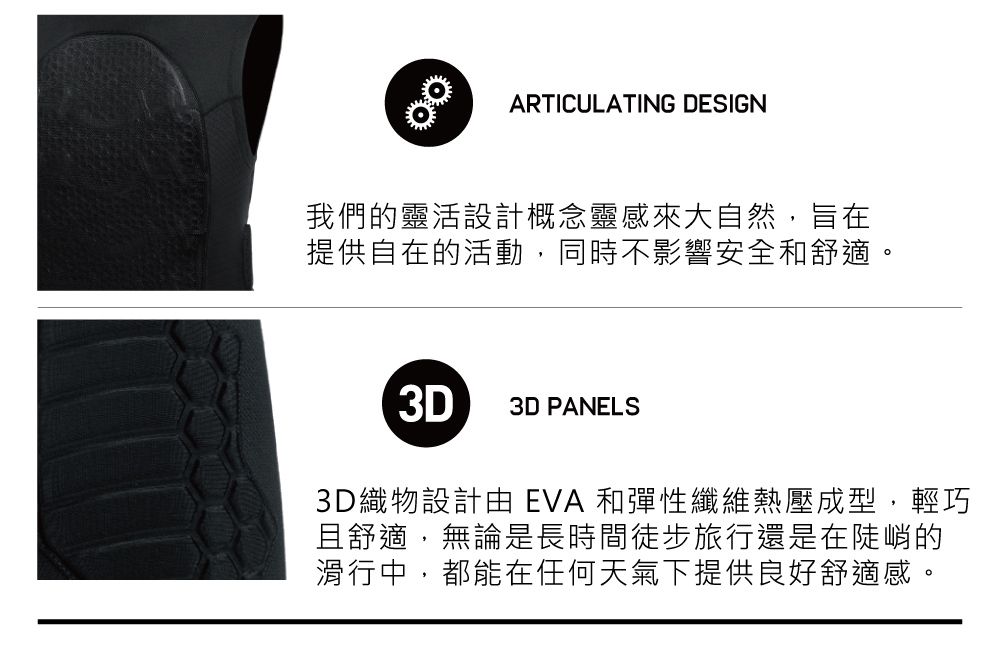 ARTICULATING DESIGN我們的靈活設計概念靈感來大自然,旨在提供自在的活動,同時不影響安全和舒適。3D3D PANELS3D織物設計由 EVA 和彈性纖維熱壓成型,輕巧且舒適,無論是長時間徒步旅行還是在陡峭的滑行中,都能在任何天氣下提供良好舒適感。