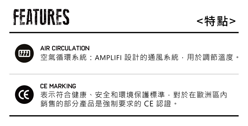 FEATURES特點AIR CIRCULATION空氣循環系統AMPLIFI 設計的通風系統,用於調節溫度。CE MARKING表示符合健康、安全和環境保護標準,對於在歐洲區內銷售的部分產品是強制要求的 CE 認證。