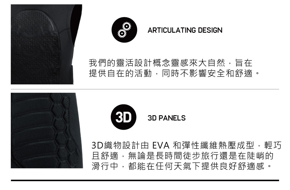 ARTICULATING DESIGN我們的靈活設計概念靈感來大自然,旨在提供自在的活動,同時不影響安全和舒適。3D3D PANELS3D織物設計由 EVA 和彈性纖維熱壓成型,輕巧且舒適,無論是長時間徒步旅行還是在陡峭的滑行中,都能在任何天氣下提供良好舒適感。