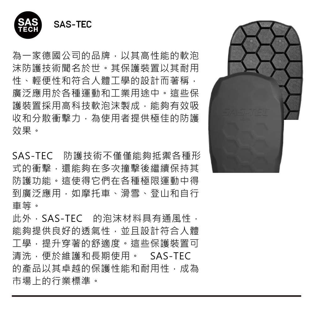 SASSASTECH為一家德國公司的品牌,以其高性能的軟泡沫防護技術聞名於世。其保護裝置以其耐用性、輕便性和符合人體工學的設計而著稱,廣泛應用於各種運動和工業用途中。這些保護裝置採用高科技軟泡沫製成,能夠有效吸收和分散衝擊力,為使用者提供極佳的防護效果。SASTEC防護技術不僅僅能夠抵禦各種形式的衝擊,還能夠在多次撞擊後繼續保持其防護功能。這使得它們在各種極限運動中得到廣泛應用,如摩托車、滑雪、登山和自行車等。此外,SAS-TEC 的泡沫材料具有通風性,能夠提供良好的透氣性,並且設計符合人體工學,提升穿著的舒適度。這些保護裝置可清洗,便於維護和長期使用。 SAS-TEC的產品以其卓越的保護性能和耐用性,成為市場上的行業標準。SAS-TEC-