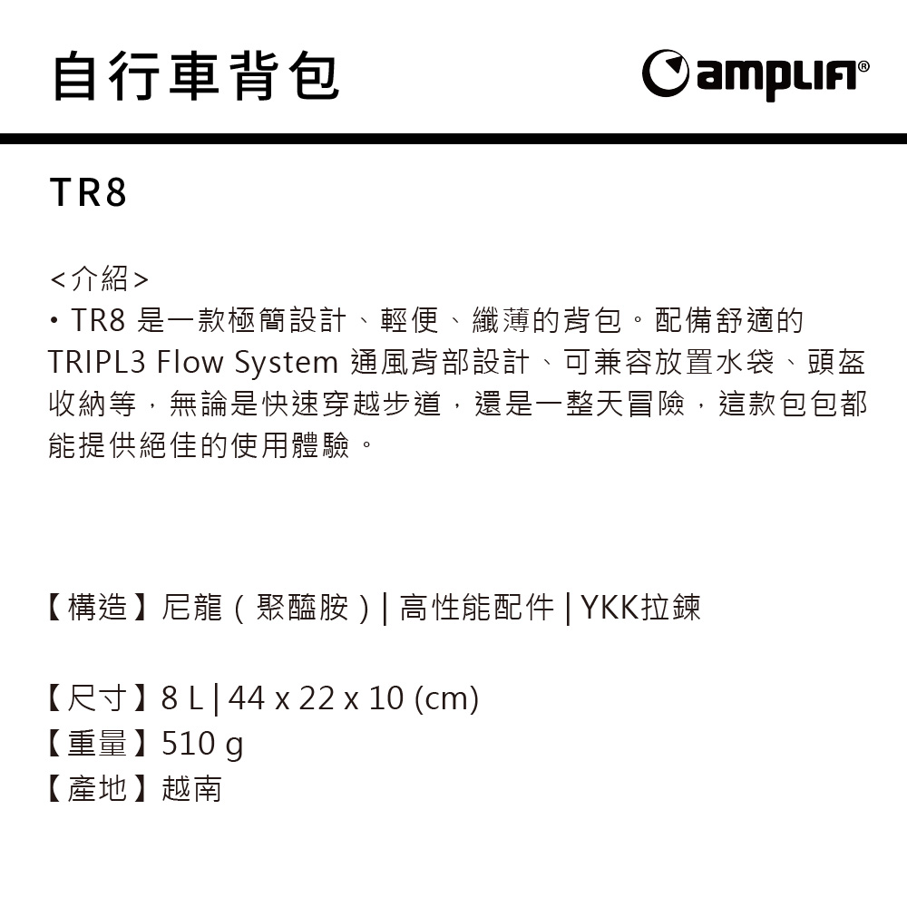 自行車背包 TR8介紹TR8 是一款極簡設計、輕便、纖薄的背包。配備舒適的TRIPL3 Flow System 通風背部設計、可兼容放置水袋、頭盔收納等,無論是快速穿越步道,還是一整天冒險,這款包包都能提供絕佳的使用體驗。【構造】尼龍(聚醯胺)|高性能配件 | YKK拉鍊【尺寸】|44 x 22 x 10 (cm)【重量】510 g【產地】越南