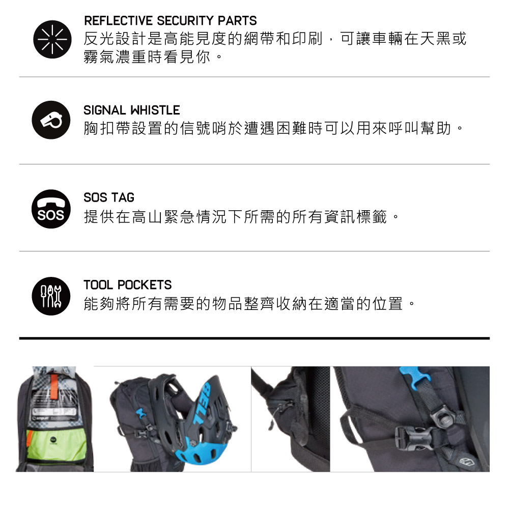 REFLECTIVE SECURITY PARTS反光設計是高能見度的網帶和印刷,可讓車輛在天黑或霧氣濃重時看見你。SIGNAL WHISTLE胸扣帶設置的信號哨於遭遇困難時可以用來呼叫幫助。SOS提供在高山緊急情況下所需的所有資訊標籤。SOS TAGTOOL POCKETS能夠將所有需要的物品整齊收納在適當的位置。