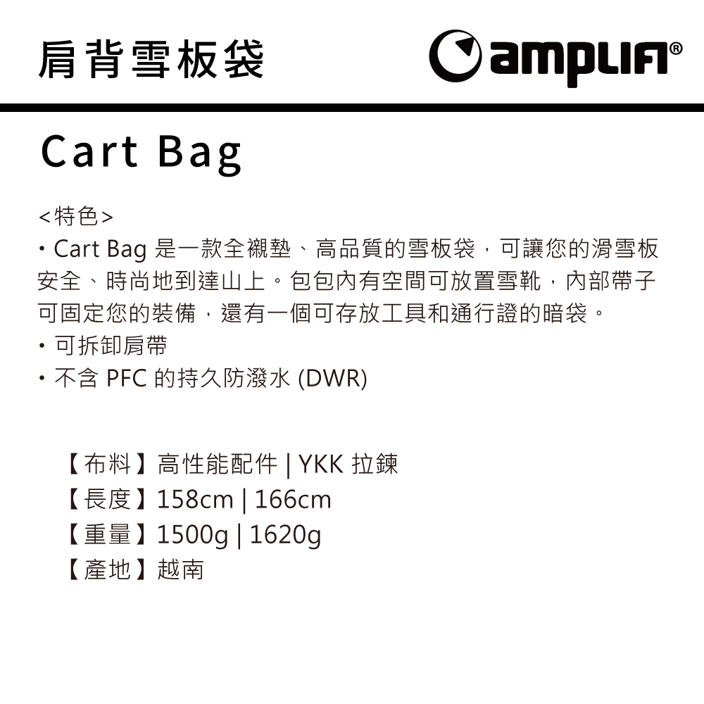 肩背雪板袋 Cart Bag特色Cart Bag 是一款全襯墊、高品質的雪板袋,可讓您的滑雪板安全、時尚地到達山上。包包內有空間可放置雪靴,內部帶子可固定您的裝備,還有一個可存放工具和通行證的暗袋。可拆卸肩帶不含 PFC 的持久防潑水 (DWR)【布料】高性能配件 | YKK 拉鍊【長度】158cm | 166cm【重量】1500g|1620g【產地】越南