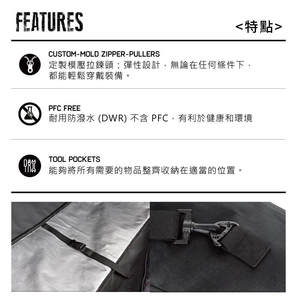 FEATURES特點CUSTOM-MOLD ZIPPER-PULLERS定製模壓拉鍊頭:彈性設計,無論在任何條件下,都能輕鬆穿戴裝備。PFC FREE耐用防潑水 (DWR) 不含 PFC,有利於健康和環境TOOL POCKETS 能夠將所有需要的物品整齊收納在適當的位置。