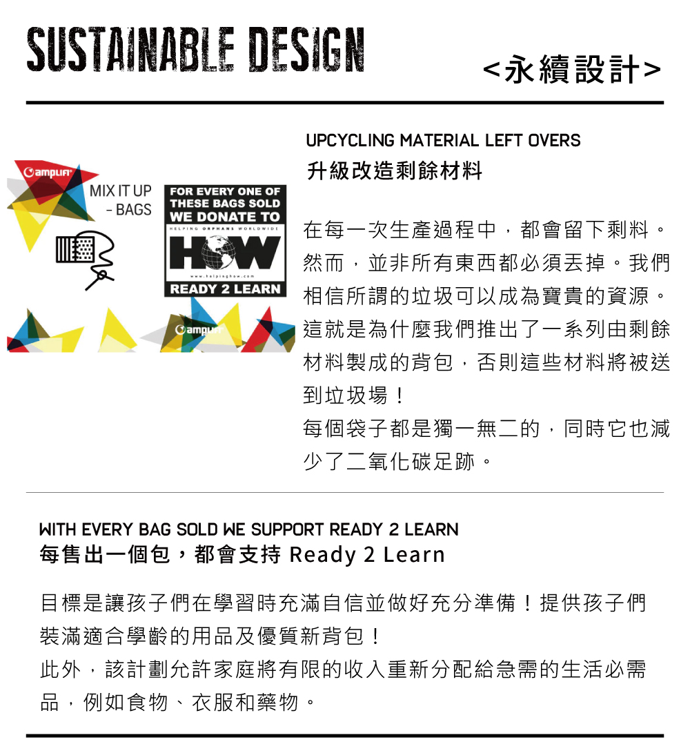 SUSTAINABLE DESIGN永續設計UPCYCLING MATERIAL LEFT OVERS升級改造剩餘材料MIX IT UPFOR EVERY ONE OF BAGSTHESE BAGS SOLDWE DONATE TOHELPING READY 2 LEARN在每一次生產過程中,都會留下剩料。然而,並非所有東西都必須丟掉。我們相信所謂的垃圾可以成為寶貴的資源。這就是為什麼我們推出了一系列由剩餘材料製成的背包,否則這些材料將被送到垃圾場!每個袋子都是獨一無二的,同時它也減少了二氧化碳足跡。WITH EVERY BAG SOLD WE SUPPORT READY 2 LEARN每售出一個包,都會支持 Ready 2 Learn目標是讓孩子們在學習時充滿自信並做好充分準備!提供孩子們裝滿適合學齡的用品及優質新背包!此外,該計劃允許家庭將有限的收入重新分配給急需的生活必需品,例如食物、衣服和藥物。