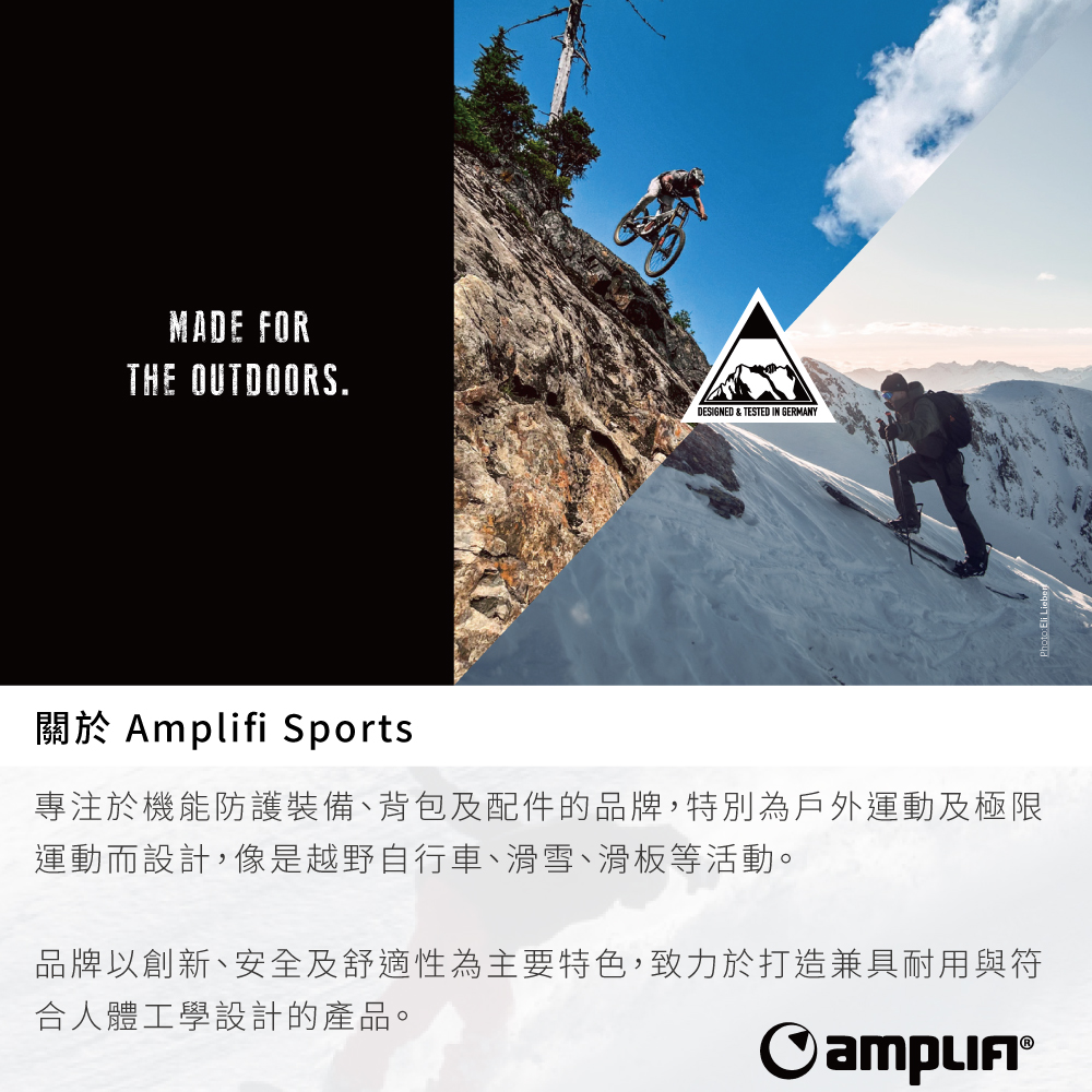 MADE FORTHE OUTDOORS.ADESIGNED & TESTED IN GERMANY關於 Amplifi Sports專注於機能防護裝備、背包及配件的品牌,特別為戶外運動及極限運動而設計,像是越野自行車、滑雪、滑板等活動。品牌以創新、安全及舒適性為主要特色,致力於打造兼具耐用與符合人體工學設計的產品。
