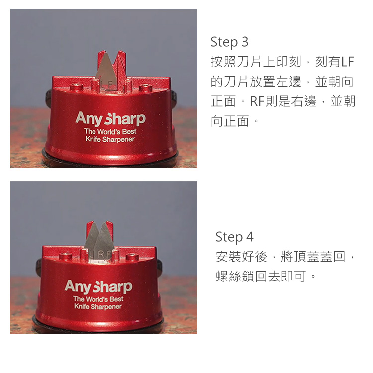 Step 3按照刀片上印刻,刻有LF的刀片放置左邊,並朝向正面RF則是右邊,並朝Any Sharp向正面。The World's BestKnife SharpenerRAny SharpThe World's BestKnife SharpenerStep 4安裝好後,將頂蓋蓋回,螺絲鎖回去即可。