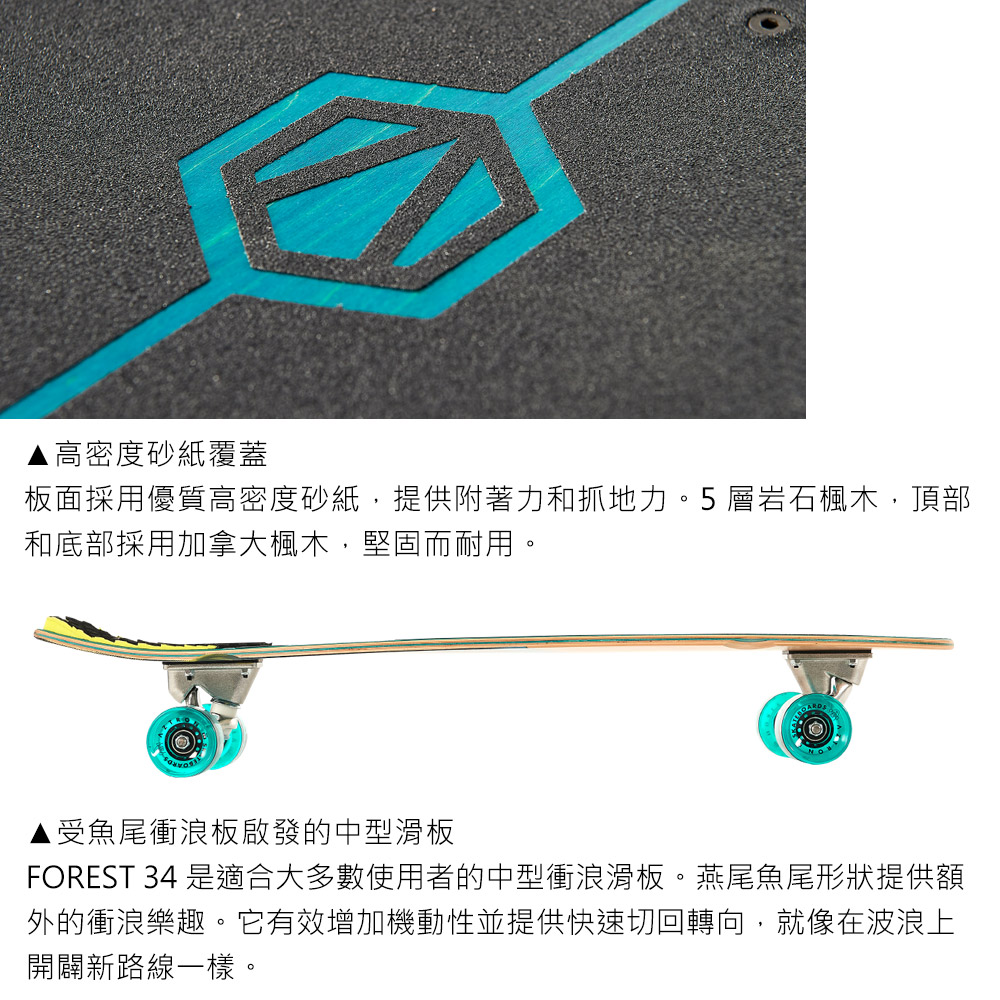 高密度砂紙覆蓋板面採用優質高密度砂紙,提供附著力和抓地力。5 層岩石楓木,頂部和底部採用加拿大楓木,堅固而耐用。受魚尾衝浪板啟發的中型滑板FOREST 34 是適合大多數使用者的中型衝浪滑板。燕尾魚尾形狀提供額外的衝浪樂趣。它有效增加機動性並提供快速切回轉向,就像在波浪上開闢新路線一樣。