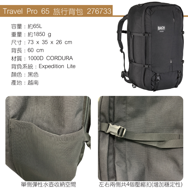 Travel Pro 65 旅行背包 276733容量:約65L重量:約1850 g尺寸:73  35 x 26 cm背長:60cm材質:1000D CORDURA背負系統:Expedition Lite顏色:黑色產地:越南BACH單側彈性水壺收納空間左右兩側共4個壓縮扣(增加穩定性)