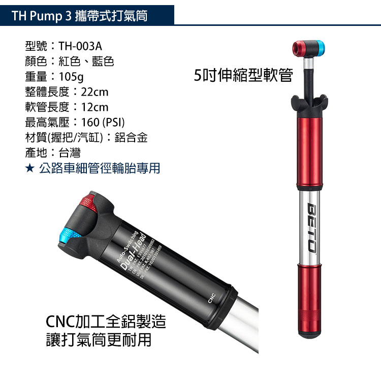 3 攜帶式打氣筒型號:TH-003A顏色:紅色、藍色重量:105g整體長度:22cm軟管長度:12cm最高氣壓:160 (PSI)材質(握把/汽缸):鋁合金產地:台灣公路車細管徑輪胎專用5吋伸縮型軟管Auto-SwitchingDual-HeadlTW  1395677 PAT  PAT DE PAT CNC加工全鋁製造讓打氣筒更耐用CNCBETO