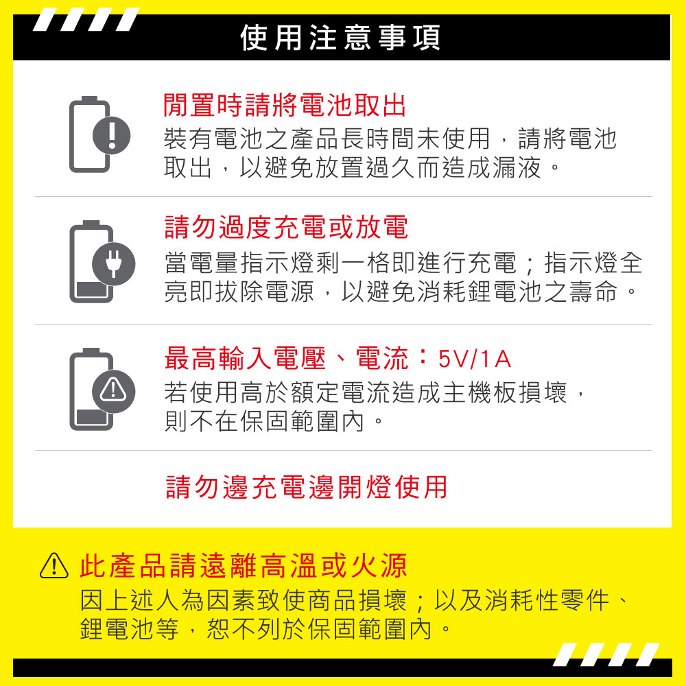 使用注意事項閒置時請將電池取出裝有電池之產品長時間未使用,請將電池取出,以避免放置過久而造成漏液。請勿過度充電或放電當電量指示燈剩一格即進行充電;指示燈全亮即拔除電源,以避免消耗鋰電池之壽命。最高輸入電壓、電流:5V/1A若使用高於額定電流造成主機板損壞,則不在保固範圍內。請勿邊充電邊開燈使用 此產品請遠離高溫或火源因上述人為因素致使商品損壞;以及消耗性零件、鋰電池等,恕不列於保固範圍內。