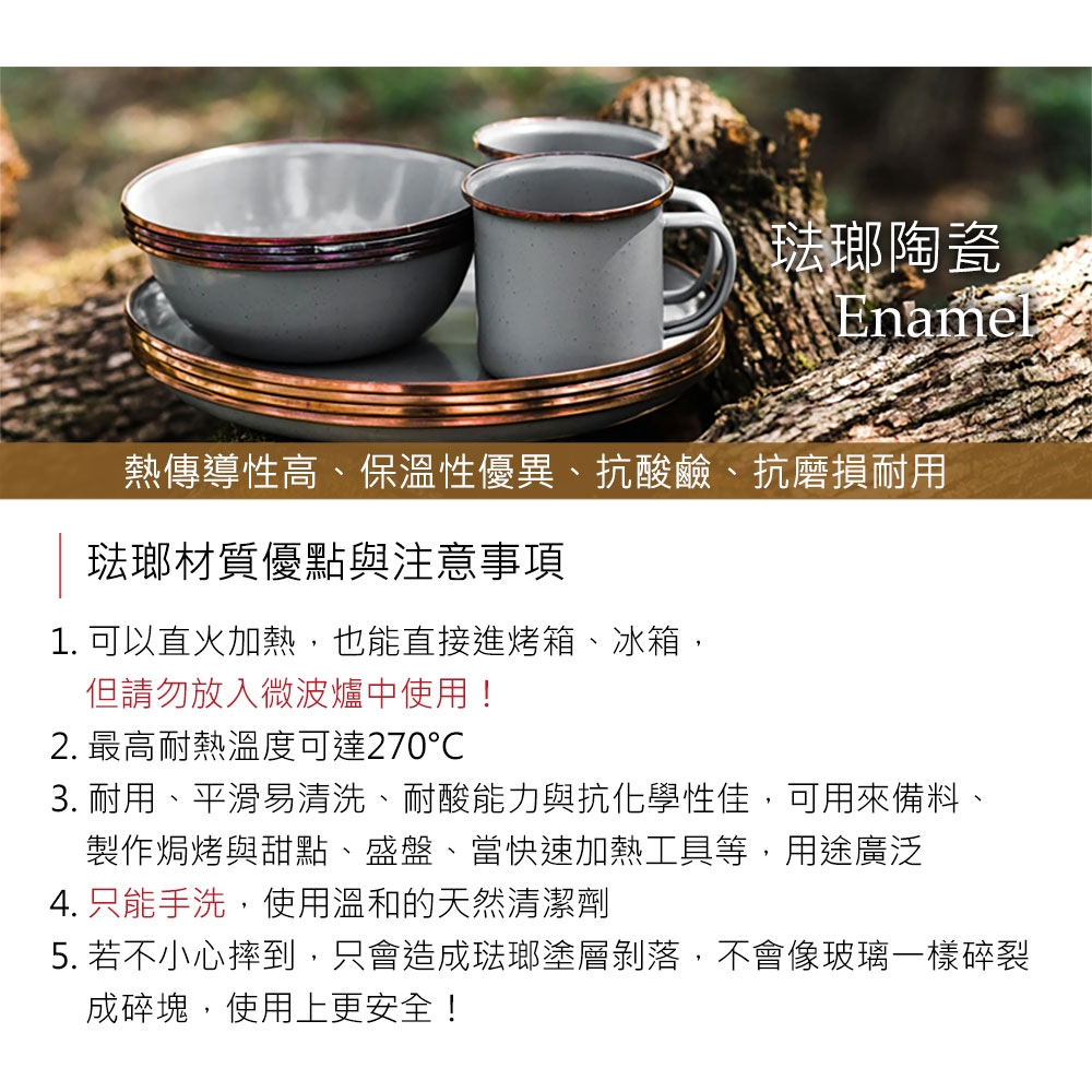 琺瑯陶瓷Enamel熱傳導性高、保溫性優異、抗酸鹼、抗磨損耐用琺瑯材質優點與注意事項1. 可以直火加熱,也能直接進烤箱、冰箱,但請勿放入微波爐中使用!2. 最高耐熱溫度可達2703. 耐用、平滑易清洗、耐酸能力與抗化學性佳,可用來備料、製作焗烤與甜點、盛盤、當快速加熱工具等,用途廣泛4. 只能手洗,使用溫和的天然清潔劑5. 若不小心摔到,只會造成琺瑯塗層剝落,不會像玻璃一樣碎裂成碎塊,使用上更安全!