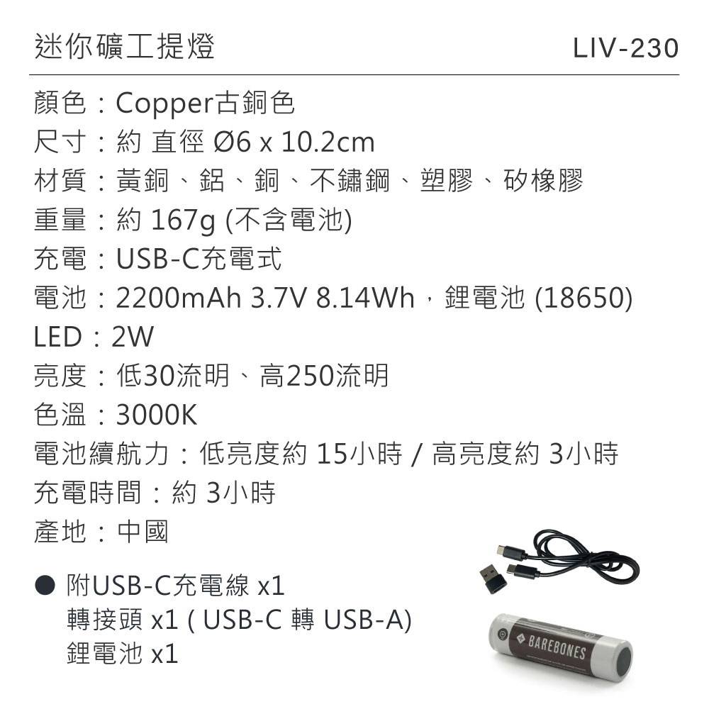 迷你礦工提燈顏色:Copper古銅色尺寸:約直徑 10.2cmLIV-230材質:黃銅、鋁、銅、不鏽鋼、塑膠、矽橡膠重量:約167g (不含電池)充電:USB-C充電式電池:2200mAh 3.7V 8.14Wh,鋰電池 (18650)LED:2W亮度:低30流明、高250流明色溫:3000K電池續航力:低亮度約15小時/高亮度約3小時充電時間:約3小時產地:中國● 附USB-C充電線 x1轉接頭 x1 ( USB-C 轉USB-A)鋰電池 x1  BAREBONES