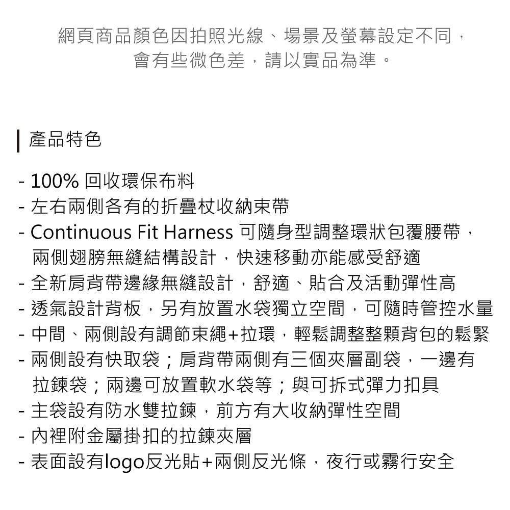 網頁商品顏色因拍照光線、場景及螢幕設定不同,會有些微色差,請以實品為準。產品特色 100% 回收環保布料 左右兩側各有的折疊收納束帶 Continuous Fit Harness 可隨身型調整環狀包覆腰帶,兩側翅膀無縫結構設計,快速移動亦能感受舒適 全新肩背帶邊緣無縫設計,舒適、貼合及活動彈性高- 透氣設計背板,另有放置水袋獨立空間,可隨時管控水量- 中間、兩側設有調節束繩+拉環,輕鬆調整整顆背包的鬆緊兩側設有快取袋;肩背帶兩側有三個夾層副袋,一邊有-拉鍊袋;兩邊可放置軟水袋等;與可拆式彈力扣具- 主袋設有防水雙拉鍊,前方有大收納彈性空間- 內裡附金屬掛扣的拉鍊夾層- 表面設有logo反光貼+兩側反光條,夜行或霧行安全