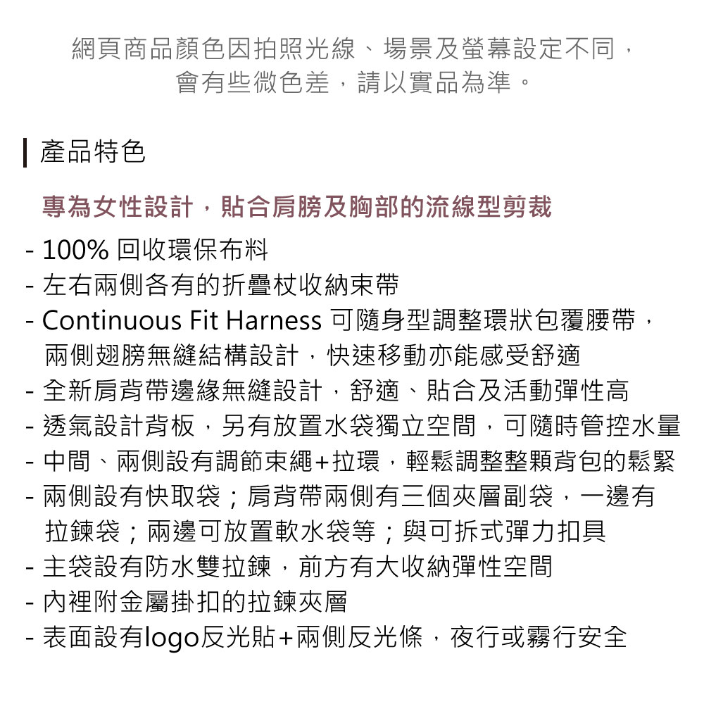 網頁商品顏色因拍照光線、場景及螢幕設定不同,會有些微色差,請以實品為準。 產品特色專為女性設計,貼合肩膀及胸部的流線型剪裁 100% 回收環保布料 左右兩側各有的折疊收納束帶 Continuous Fit Harness 可隨身型調整環狀包覆腰帶,兩側翅膀無縫結構設計,快速移動亦能感受舒適 全新肩背帶邊緣無縫設計,舒適、貼合及活動彈性高- 透氣設計背板,另有放置水袋獨立空間,可隨時管控水量- 中間、兩側設有調節束繩+拉環,輕鬆調整整顆背包的鬆緊兩側設有快取袋;肩背帶兩側有三個夾層副袋,一邊有-拉鍊袋;兩邊可放置軟水袋等;與可拆式彈力扣具- 主袋設有防水雙拉鍊,前方有大收納彈性空間- 內裡附金屬掛扣的拉鍊夾層- 表面設有logo反光貼+兩側反光條,夜行或霧行安全