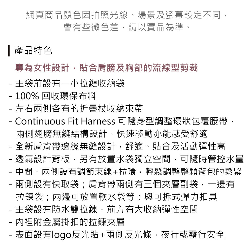 網頁商品顏色因拍照光線、場景及螢幕設定不同,會有些微色差,請以實品為準。 產品特色專為女性設計,貼合肩膀及胸部的流線型剪裁 主袋前設有一小拉鏈收納袋 100% 回收環保布料 左右兩側各有的折疊收納束帶 Continuous Fit Harness 可隨身型調整環狀包覆腰帶,兩側翅膀無縫結構設計,快速移動亦能感受舒適- 全新肩背帶邊緣無縫設計,舒適、貼合及活動彈性高- 透氣設計背板,另有放置水袋獨立空間,可隨時管控水量- 中間、兩側設有調節束繩+拉環,輕鬆調整整顆背包的鬆緊- 兩側設有快取袋;肩背帶兩側有三個夾層副袋,一邊有拉鍊袋;兩邊可放置軟水袋等;與可拆式彈力扣具- 主袋設有防水雙拉鍊,前方有大收納彈性空間- 內裡附金屬掛扣的拉鍊夾層- 表面設有logo反光貼+兩側反光條,夜行或霧行安全