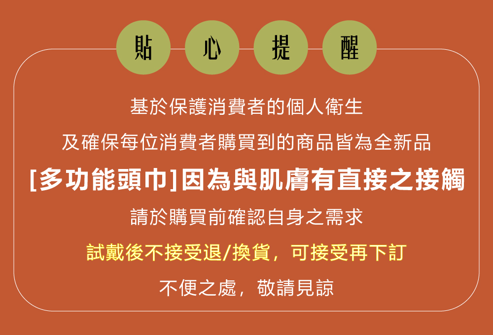 貼 心提醒基於保護消費者的個人衛生及確保每位消費者購買到的商品皆為全新品[多功能頭巾]因為與肌膚有直接之接觸請於購買前確認自身之需求試戴後不接受退/換貨,可接受再下訂不便之處,敬請見諒