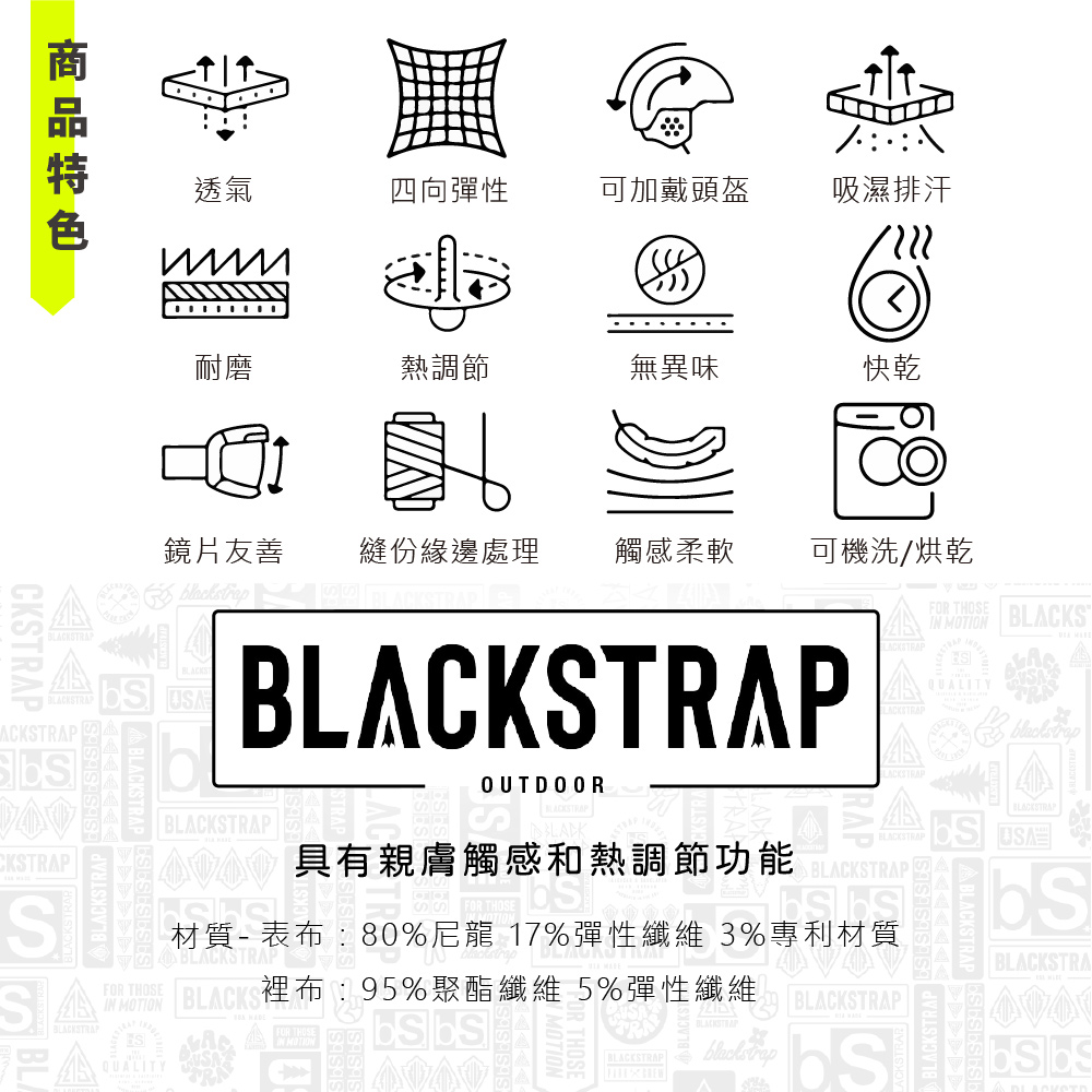 CKSTRPSBLACKSPSEBLACKSTRAPACKSTRAP透氣四向彈性可加戴頭盔吸濕排汗耐磨熱調節無異味快乾鏡片友善縫份緣邊處理觸感柔軟可機洗/烘乾MOTIONA  BLACKSBLACKSTRAPQUALITYOUTDOORBLACKSTRAP具有親膚觸感和熱調節功能功能 BLACKSTRAPBLACKSTRAPBLACKSTRAP材質- 表布80%尼龍 17%彈性纖維 3%專利材質BLACKSTRAPBLACKSTRAFOR THOSEBLACKSTRAPIN MOTIONQUALITYTRABLACKS布:95%聚酯纖維 5%彈性纖維BLACKSTRAPBLACKSTRAP