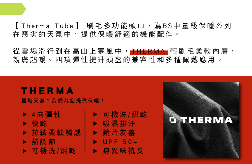 Therma Tube 】 刷毛多功能頭巾,為BS中量級保暖系列在惡劣的天氣中,提供保暖舒適的機能配件。從雪場滑行到在高山上寒風中,THERMA 輕刷毛柔軟內層,親膚超暖。四項彈性提升頭盔的兼容性和多種佩戴應用。THERMA極地天氣?我們為您提供保暖!▶ 4向彈性▶ 可機洗/烘乾OTHERMA▶ 快乾吸濕排汗拉絨柔軟觸感熱調節可機洗/烘乾鏡片友善UPF 50+無異味抗臭