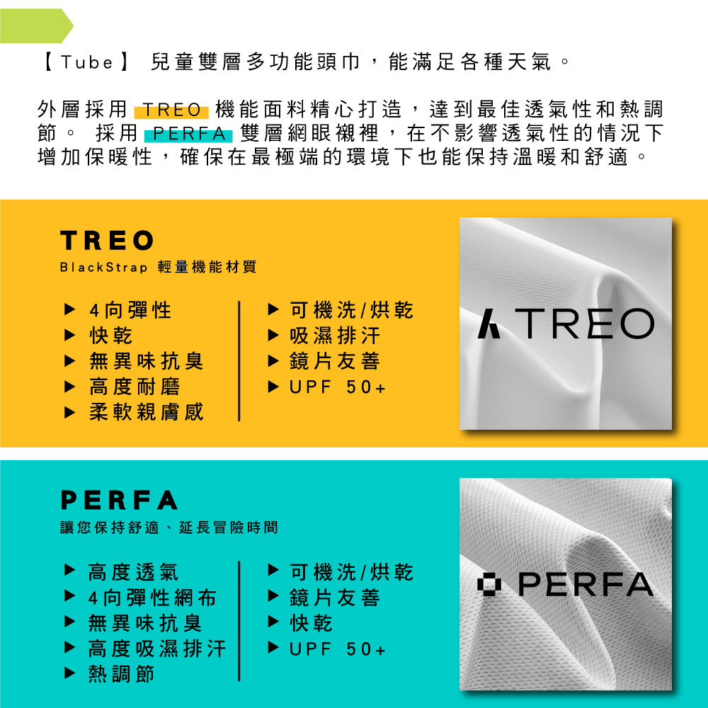 【Tube 】 兒童雙層多功能頭巾,能滿足各種天氣。外層採用 TRE 機能面料精心打造,達到最佳透氣性和熱調節。 採用 PERFA 雙層網眼襯裡,在不影響透氣性的情況下增加保暖性,確保在最極端的環境下也能保持溫暖和舒適。TREOBlackStrap 輕量機能材質4向彈性快乾▶ 無異味抗臭高度耐磨▶ 柔軟親膚感可機洗/烘乾吸濕排汗鏡片友善KTREO▶ UPF 50+PERFA讓您保持舒適、延長冒險時間高度透氣可機洗/烘乾4向彈性網布鏡片友善O PERFA▶ 無異味抗臭快乾高度吸濕排汗熱調節▶ UPF 50+