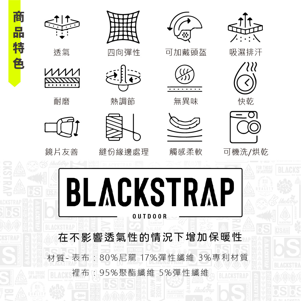 CKSPSSEACKSTRAP 透氣四向彈性可加戴頭盔吸濕排汗耐磨熱調節無異味快乾鏡片友善縫份緣邊處理觸感柔軟可機洗/烘乾FOR THOSEIN MOTIONBLACKSOUTDOORBLACKSTRAP在不影響透氣性的情況下增加保暖性QUALITYblackstrapBLACKSTRAPABLACKSTRAP BLACKSTRA 材質-表布80%尼龍 17%彈性纖維 3%專利材質BLACKSTRAPFOR THOSEBLACKSTRAPIN MOTIONQUALITYBLACKS布:95%聚酯纖維 5%彈性纖維BLACKSTRAPBLACKSTRAPTRA