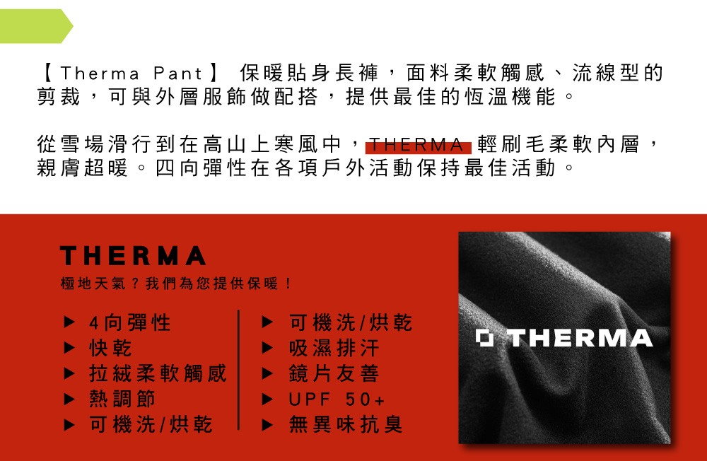 Therma Pant】 保暖貼身長褲,面料柔軟觸感、流線型的剪裁,可與外層服飾做配搭,提供最佳的恆溫機能從雪場滑行到在高山上寒風中,THERMA 輕刷毛柔軟內層,親膚超暖。四向彈性在各項戶外活動保持最佳活動。THERMA極地天氣?我們為您提供保暖!▶ 4向彈性可機洗/烘乾▶ 吸濕排汗 THERMA拉絨柔軟觸感鏡片友善熱調節UPF50+可機洗/烘乾無異味抗臭