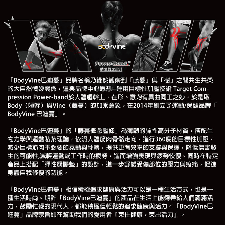 PowerBand貼紮概念設計「BodyVine巴迪蔓」品牌名稱乃緣於觀察到「藤蔓」與「樹」之間共生共榮的大自然微妙關係這與品牌中心思想--運用目標性加壓技術 Target Com-pression Power-band於人體軀幹上,在形、意均有異曲同工之妙,於是取Body(軀幹)與Vine(藤蔓)的加乘意象,在2014年創立了運動/保健品牌「BodyVine 巴迪蔓」。「BodyVine巴迪蔓」的「藤蔓概念壓條」為薄韌的彈性高分子材質,搭配生物力學與運動貼紮理論,依照人體筋肉骨骼走向,進行360度的目標性加壓,減少目標筋肉不必要的晃動與翻轉,提供更有效率的支撐與保護,降低傷害發生的可能性,減輕運動或工作時的疲勞,進而增強表現與疲勞恢復。同時在特定產品上搭配「彈性凝膠墊」的設計,進一步舒緩受傷部位的壓力與疼痛,促進身體自我修復的功能。「BodyVine巴迪蔓」相信積極追求健康與活力可以是一種生活方式,也是一種生活時尚。期許「BodyVine巴迪蔓」的產品在生活上能夠帶給人們滿滿活力,鼓勵忙碌的現代人,都能積極但輕鬆的追求健康與活力。「BodyVine巴迪蔓」品牌宗旨即在幫助我們的愛用者『住健康,束出活力』。