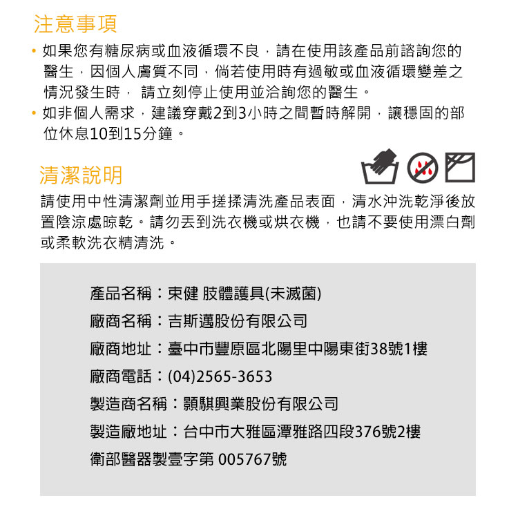 注意事項如果您有糖尿病或血液循環不良,在使用該產品前諮詢您的醫生,因個人膚質不同,倘若使用時有過敏或血液循環變差之情況發生時, 請立刻停止使用並洽詢您的醫生。如非個人需求,建議穿戴2到3小時之間暫時解開,讓穩固的部位休息10到15分鐘。清潔說明☑請使用中性清潔劑並用手搓揉清洗產品表面,清水沖洗乾淨後放置陰涼處晾乾。請勿洗衣機或烘衣機,也請不要使用漂白劑或柔軟洗衣精清洗。產品名稱:束健肢體護具(未滅菌)廠商名稱:吉斯邁股份有限公司廠商地址:臺中市豐原區北陽里中陽東街38號1樓廠商電話:(04)2565-3653製造商名稱:興業股份有限公司製造廠地址:台中市大雅區潭雅路四段376號2樓衛部醫器製壹字第005767號