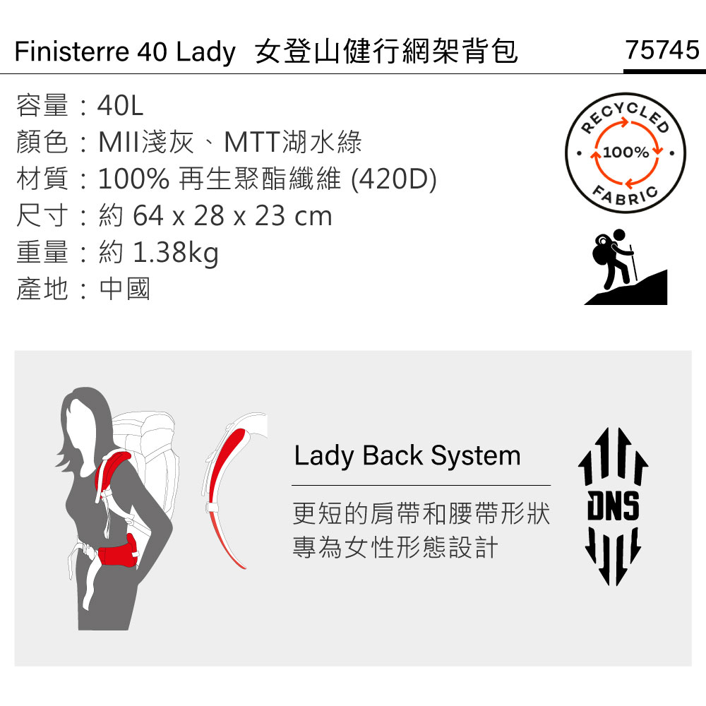 Finisterre 40 Lady 女登山健行網架背包容量:40L顏色:MII淺灰、MTT湖水綠材質:100% 再生聚酯纖維(420D)尺寸:約 64 x 28 x 23 cm75745100%FABRIC重量:約1.38kg產地:中國Lady Back System更短的肩帶和腰帶形狀專為女性形態設計