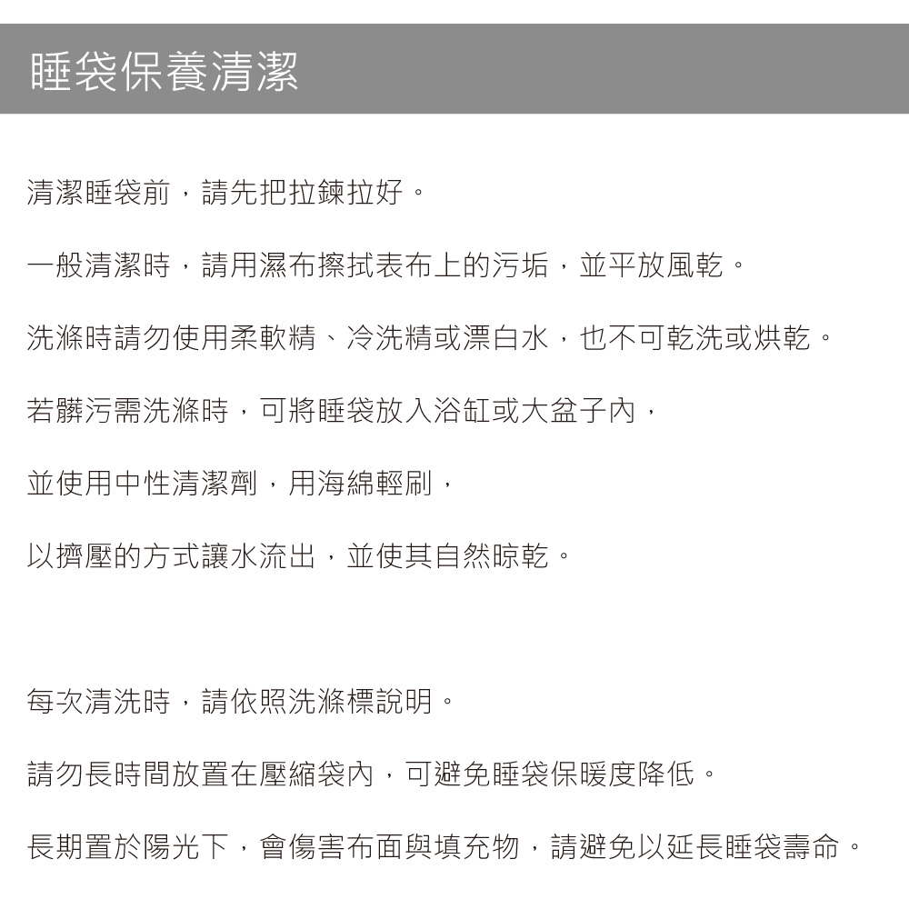 睡袋保養清潔清潔睡袋前請先把拉鍊拉好。一般清潔時,請用濕布擦拭表布上的污垢,並平放風乾。洗滌時請勿使用柔軟精、冷洗精或漂白水,也不可乾洗或烘乾。若髒污需洗滌時,可將睡袋放入浴缸或大盆子內,並使用中性清潔劑,用海綿輕刷,以擠壓的方式讓水流出,並使其自然晾乾。每次清洗時,請依照洗滌標說明。請勿長時間放置在壓縮袋內,可避免睡袋保暖度降低。長期置於陽光下,會傷害布面與填充物,請避免以延長睡袋壽命。