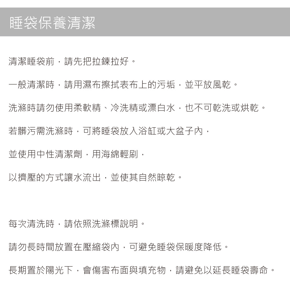 睡袋保養清潔清潔睡袋前,請先把拉鍊拉好。一般清潔時,請用濕布擦拭表布上的污垢,並平放風乾。洗滌時請勿使用柔軟精、冷洗精或漂白水,也不可乾洗或烘乾。若髒污需洗滌時,可將睡袋放入浴缸或大盆子內,並使用中性清潔劑,用海綿輕刷,以擠壓的方式讓水流出,並使其自然晾乾。每次清洗時,請依照洗滌標說明。請勿長時間放置在壓縮袋內,可避免睡袋保暖度降低。長期置於陽光下,會傷害布面與填充物,請避免以延長睡袋壽命。