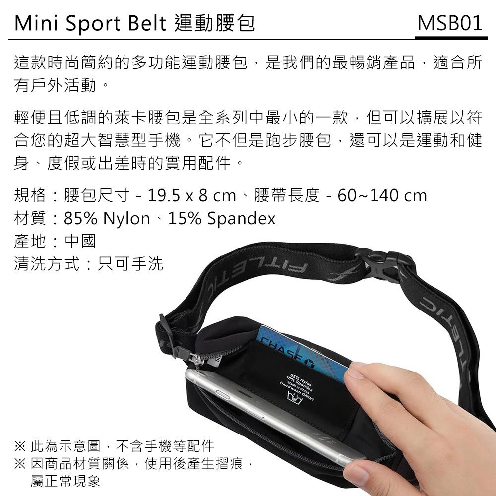 Mini Sport Belt 運動腰包MSB01這款時尚簡約的多功能運動腰包,是我們的最暢銷產品,適合所有戶外活動。輕便且低調的萊卡腰包是全系列中最小的一款,但可以擴展以符合您的超大智慧型手機。它不但是跑步腰包,還可以是運動和健身、度假或出差時的實用配件。規格:腰包尺寸  19.5 x 8 cm、腰帶長度 - 60~140 cm材質:85% Nylon、15% Spandex產地:中國清洗方式:只可手洗※ 此為示意圖,不含手機等配件※ 因商品材質關係,使用後產生摺痕,屬正常現象CHASE