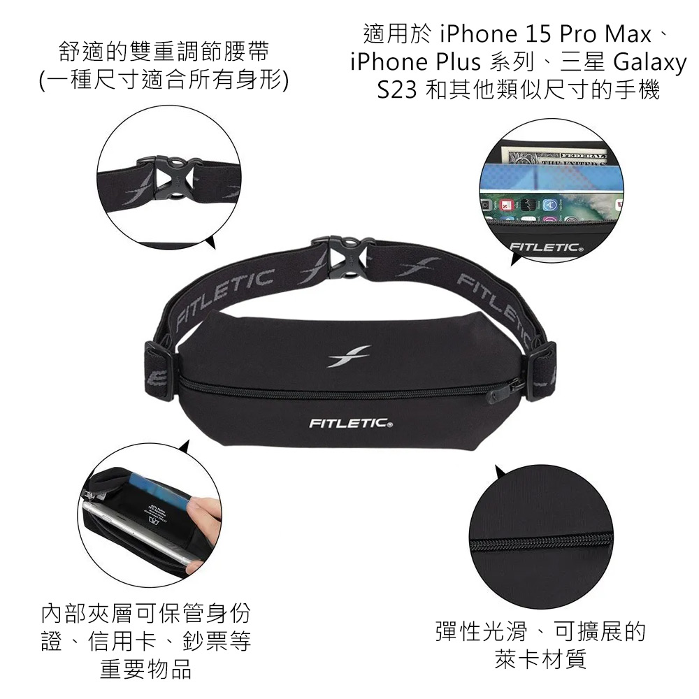 舒適的雙重調節腰帶(一種尺寸適合所有身形)適用於 iPhone 15 Pro MaxiPhone Plus 系列、三星 GalaxyS23 和其他類似尺寸的手機ATLETICFITLETIC®FITLE內部夾層可保管身份證、信用卡、鈔票等重要物品彈性光滑、可擴展的萊卡材質