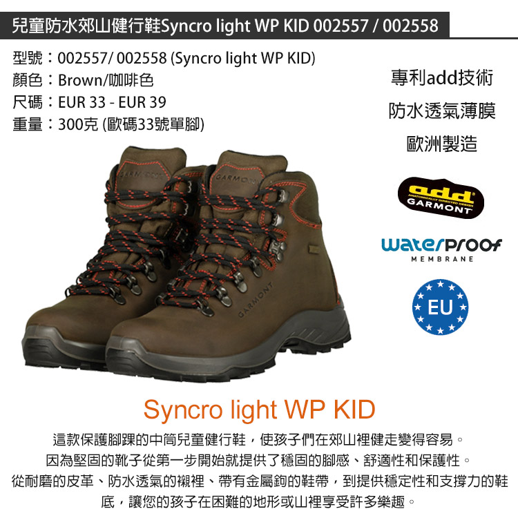 兒童防水郊山健行鞋Syncro light WPKID 002557/002558型號:002557/002558 (Syncro light WP KID)顏色:Brown/咖啡色尺碼:EUR 33 - EUR 39重量:300克(歐碼33號單腳)GARMO專利add技術防水透氣薄膜歐洲製造addGARMONTMEMBRANEGARMONTEUSyncro light WP KID這款保護腳踝的中兒童健行鞋使孩子們在郊山裡健走變得容易。因為堅固的靴子從第一步開始就提供了穩固的腳感、舒適性和保護性。從耐磨的皮革、防水透氣的襯裡、帶有金屬鉤的鞋帶,到提供穩定性和支撐力的鞋底,讓您的孩子在困難的地形或山裡享受許多樂趣。