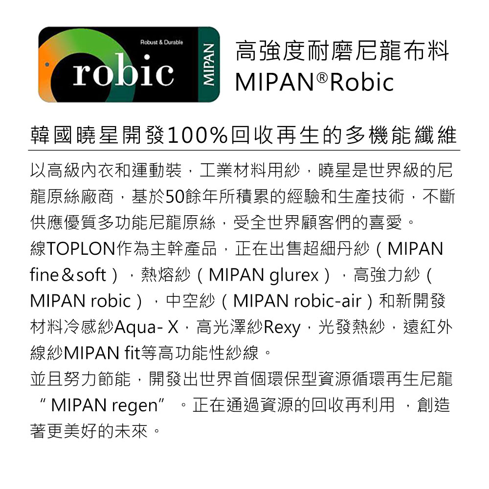 Robust & DurablerobicMIPAN高強度耐磨尼龍布料MIPAN®Robic韓國曉星開發100%回收再生的多機能纖維以高級內衣和運動裝工業材料用紗曉星是世界級的尼龍原絲廠商基於50餘年所積累的經驗和生產技術,不斷供應優質多功能尼龍原絲,受全世界顧客們的喜愛。線TOPLON作為主幹產品,正在出售超細丹紗(MIPANfine&soft ),熱熔紗(MIPAN glurex),高強力紗(MIPAN robic),中空紗(MIPAN robic-air)和新開發材料冷感紗Aqua-X,高光澤紗Rexy,光發熱紗,遠紅外線紗MIPAN fit等高功能性紗線。並且努力節能,開發出世界首個環保型資源循環再生尼龍MIPAN regen正在通過資源的回收再利用,創造著更美好的未來。