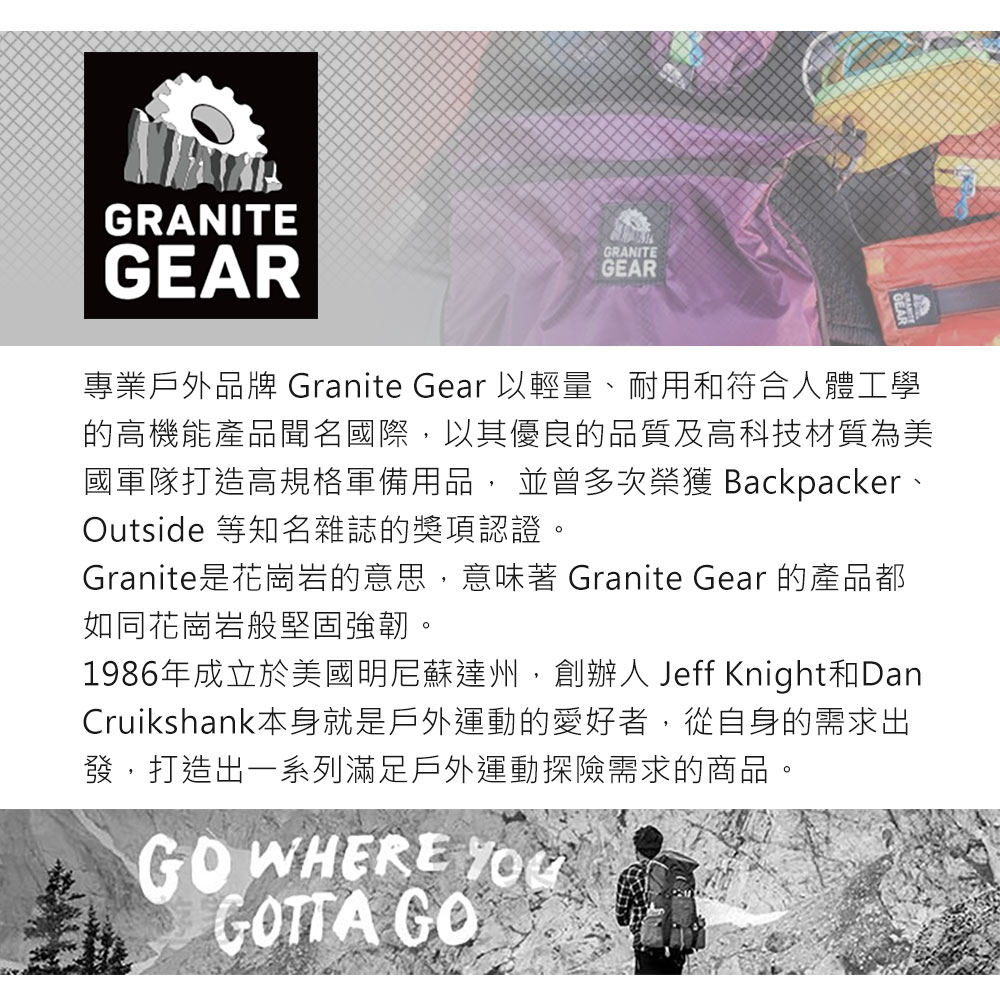 GRANITEGEARGRANITEGEAR專業戶外品牌 Granite Gear 以輕量、耐用和符合人體工學的高機能產品聞名國際,以其優良的品質及高科技材質為美國軍隊打造高規格軍備用品, 並曾多次榮獲 Backpacker、Outside 等知名雜誌的獎項認證。Granite是花崗岩的意思,意味著 Granite Gear 的產品都如同花崗岩般堅固強韌。1986年成立於美國明尼蘇達州,創辦人 Jeff Knight和DanCruikshank本身就是戶外運動的愛好者,從自身的需求出發,打造出一系列滿足戶外運動探險需求的商品。GO WHERE GOTTA GO