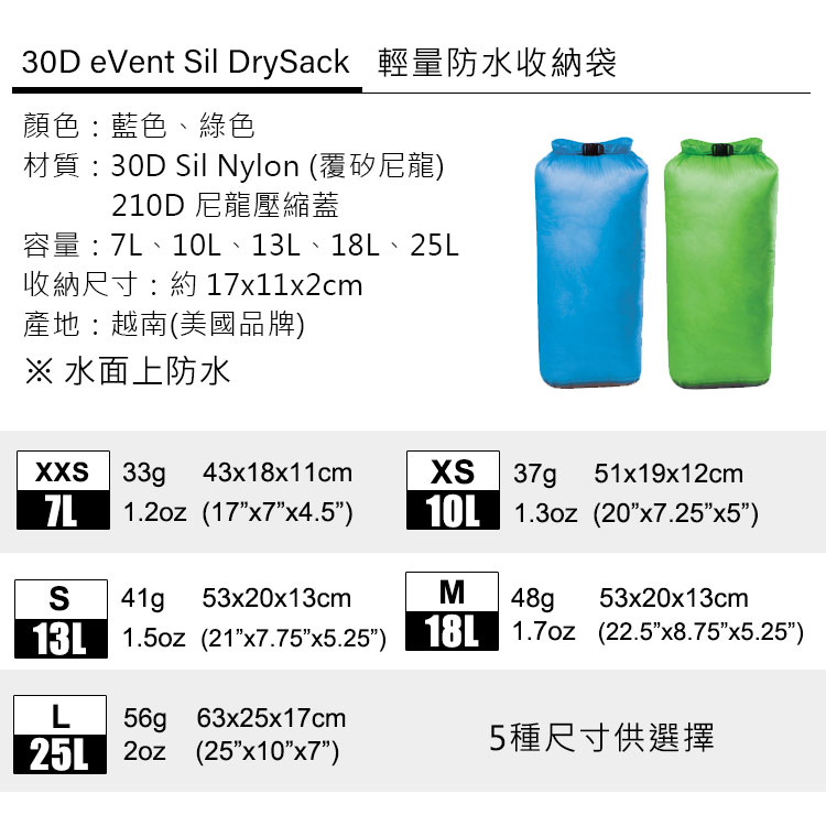 30D eVent il DrySack 輕量防水收納袋顏色:藍色、綠色材質:30D Sil Nylon (覆矽尼龍)210D 尼龍壓縮蓋7L 10L 13L 18L 25L產地:越南(美國品牌)※ 水面上防水XXS 33g 43x18x11cm7L 1. (17x4.5)S41g 53x20x13cmXS 37g 51x19x12cm10L  (20)M 48g 53x20x13cm13L  (21x7.75x5.25) 18L  (22.5x8.75x5.25)L56g 63x25x17cm25L 2oz (25x7)5種尺寸供選擇