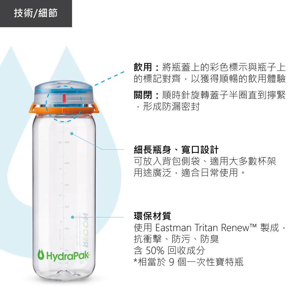 技術/細節飲用將瓶蓋上的彩色標示與瓶子上的標記對齊以獲得順暢的飲用體驗關閉:順時針旋轉蓋子半圈直到擰緊,形成防漏密封細長瓶身、寬口設計可放入背包側袋、適用大多數杯架OHydraPak用途廣泛,適合日常使用。環保材質使用 Eastman Tritan  製成,抗衝擊、防污、防臭 50% 回收成分*相當於 9 個一次性寶特瓶