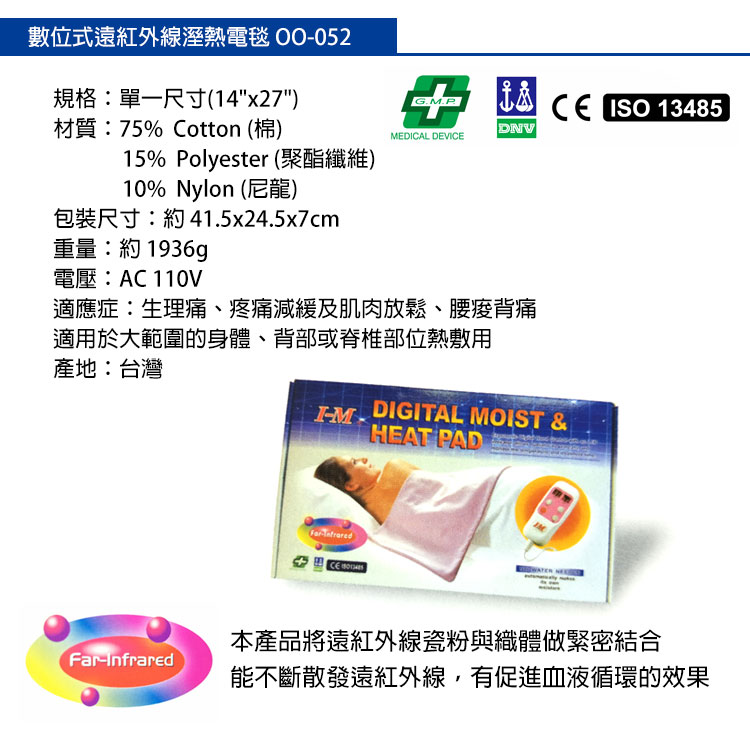 數位式遠紅外線溼熱電毯 規格單一尺寸(14x27)G.P ISO 13485材質:75% Cotton (棉)DNVMEDICAL DEVI15% Polyester (聚酯纖維)10% Nylon (尼龍)包裝尺寸:約41.5x24.5x7cm重量:約1936g電壓:AC 110V適應症:生理痛、疼痛減緩及肌肉放鬆、腰痠背痛適用於大範圍的身、背部或脊椎部位熱敷用產地:台灣M. DIGITAL MOIST &CE HEAT PADInfrared本產品遠紅外線瓷粉與織體做緊密結合能不斷散發遠紅外線,有促進血液循環的效果