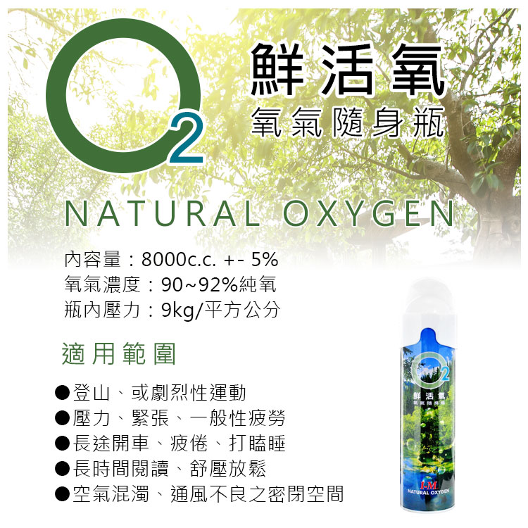 鮮活氧2氧氣隨身瓶NATURAL 內容量:8000c.c. +5%氧氣濃度:90~92%純氧瓶內壓力:9kg/平方公分適用範圍登山、或劇烈性運動壓力、緊張、一般性疲勞長途開車、疲倦、打瞌睡長時間閱讀、舒壓放鬆空氣混濁、通風不良之密閉空間鮮活氧-MNATURAL OXYGEN