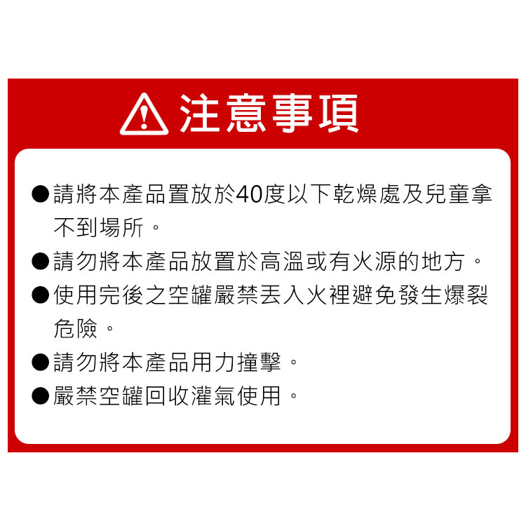 注意事項請將本產品置放於40度以下乾燥處及兒童拿不到場所。請勿將本產品放置於高溫或有火源的地方。使用完後之空罐嚴禁火裡避免發生爆裂危險。▶請勿將本產品用力撞擊。▶嚴禁空罐回收灌氣使用。