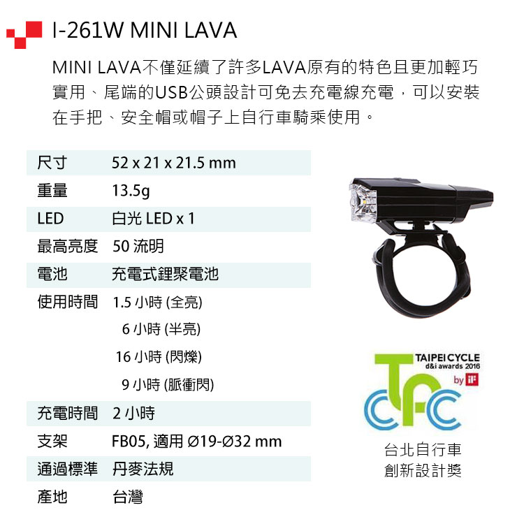 -261W MINI LAVAMINI LAVA不僅延續了許多LAVA原有的特色且更加輕巧實用、尾端的USB公頭設計可免去充電線充電,可以安裝在手把、安全帽或帽子上自行車騎乘使用。尺寸52 x 21 x 21.5 mm重量13.5gLED白光 LED x 1最高亮度 50 流明電池充電式鋰聚電池使用時間 1.5小時(全亮)6小時(半亮)16小時 (閃爍)9小時(脈衝閃)充電時間2小時支架FB05, 適用 Ø19-Ø32 mm通過標準 丹麥法規產地台灣TAIPEI CYCLEd&i awads 2016r台北自行車創新設計獎by