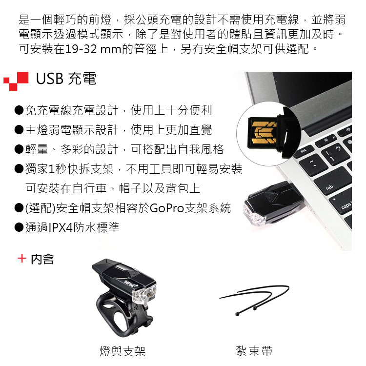 是一個輕巧的前燈,採公頭充電的設計不需使用充電線,並將弱電顯示透過模式顯示,除了是對使用者的體貼且資訊更加及時。可安裝在19-32 mm的管徑上,另有安全帽支架可供選配。USB 充電免充電線充電設計,使用上十分便利主燈弱電顯示設計,使用上更加直覺輕量、多彩的設計,可搭配出自我風格獨家1秒快拆支架,不用工具即可輕易安裝可安裝在自行車、帽子以及背包上(選配)安全帽支架相容於GoPro支架系統通過IPX4防水標準 燈與支架