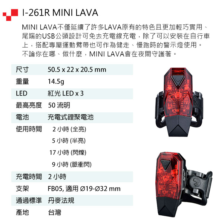 -261R MINI LAVAMINI LAVA不僅延續了許多LAVA原有的特色且更加輕巧實用、尾端的USB公頭設計可免去充電線充電,除了可以安裝在自行車上,搭配專屬運動臂帶也可作為健走、慢跑時的警示燈使用。不論你在哪、做什麼,MINI LAVA會在夜間守護著。尺寸50.5 x 22 x 20.5mm重量14.5gLED紅光 LED x 3最高亮度 50 流明電池充電式鋰聚電池使用時間2小時(全亮)5小時(半亮)17 小時 (閃爍)9小時(脈衝閃)充電時間2小時支架FB05, 適用 Ø19-Ø32 mm通過標準 丹麥法規產地台灣