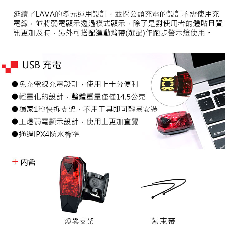 延續了LAVA的多元運用設計,並採公頭充電的設計不需使用充電線,並將弱電顯示透過模式顯示,除了是對使用者的體貼且資訊更加及時,另外可搭配運動臂帶(選配)作跑步警示燈使用。USB 充電免充電線充電設計,使用上十分便利輕量化的設計,整體重量僅僅4.5公克獨家1秒快拆支架,不用工具即可輕易安裝主燈弱電顯示設計,使用上更加直覺通過IPX4防水標準 燈與支架紮束帶tab1caps shif