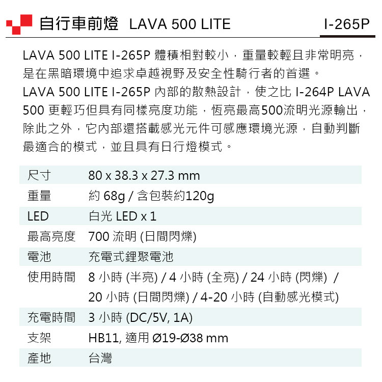 自行車前燈 LAVA 500 LTEI-265PLAVA 500 LITE I-265P 體積相對較小,重量較輕且非常明亮,是在黑暗環境中追求卓越視野及安全性騎行者的首選。LAVA 500 LITEI-265P內部的散熱設計,使之比 I-264P LAVA500 更輕巧但具有同樣亮度功能,恆亮最高500光源輸出除此之外,它內部還搭載感光元件可感應環境光源,自動判斷最適合的模式,並且具有日行燈模式。尺寸80  38.3 x 27.3 重量約 68g / 含包裝約120gLED白光 LED x 1最高亮度 700 流明 (日間閃爍)電池充電式鋰聚電池使用時間8小時(半亮)/4小時(全亮)/24小時 (閃爍) /充電時間 3小時(DC/5V,1A)20 小時 (日間閃爍)/4-20 小時 (自動感光模式)支架HB11, 適用 Ø19-Ø38 mm產地台灣