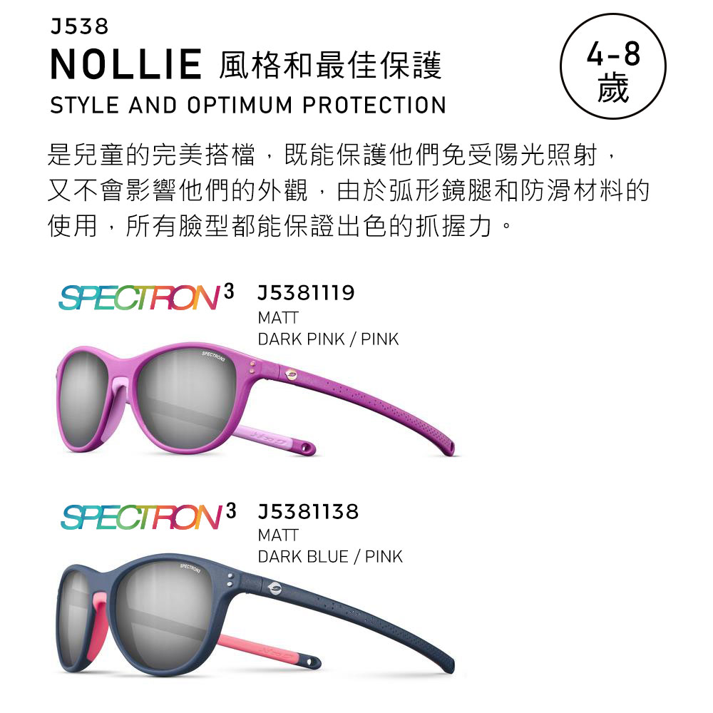 J58NOLLIE 風格和最佳保護STYLE AND OPTIMUM PROTECTION4-8歲是兒童的完美搭檔,既能保護他們免受陽光照射,又不會影響他們的外觀,由於弧形鏡腿和防滑材料的使用,所有臉型都能保證出色的抓握力。 3 J5381119MATTDARK PINK / PINK J5381138SPECTRONMATTDARK BLUE / PINK