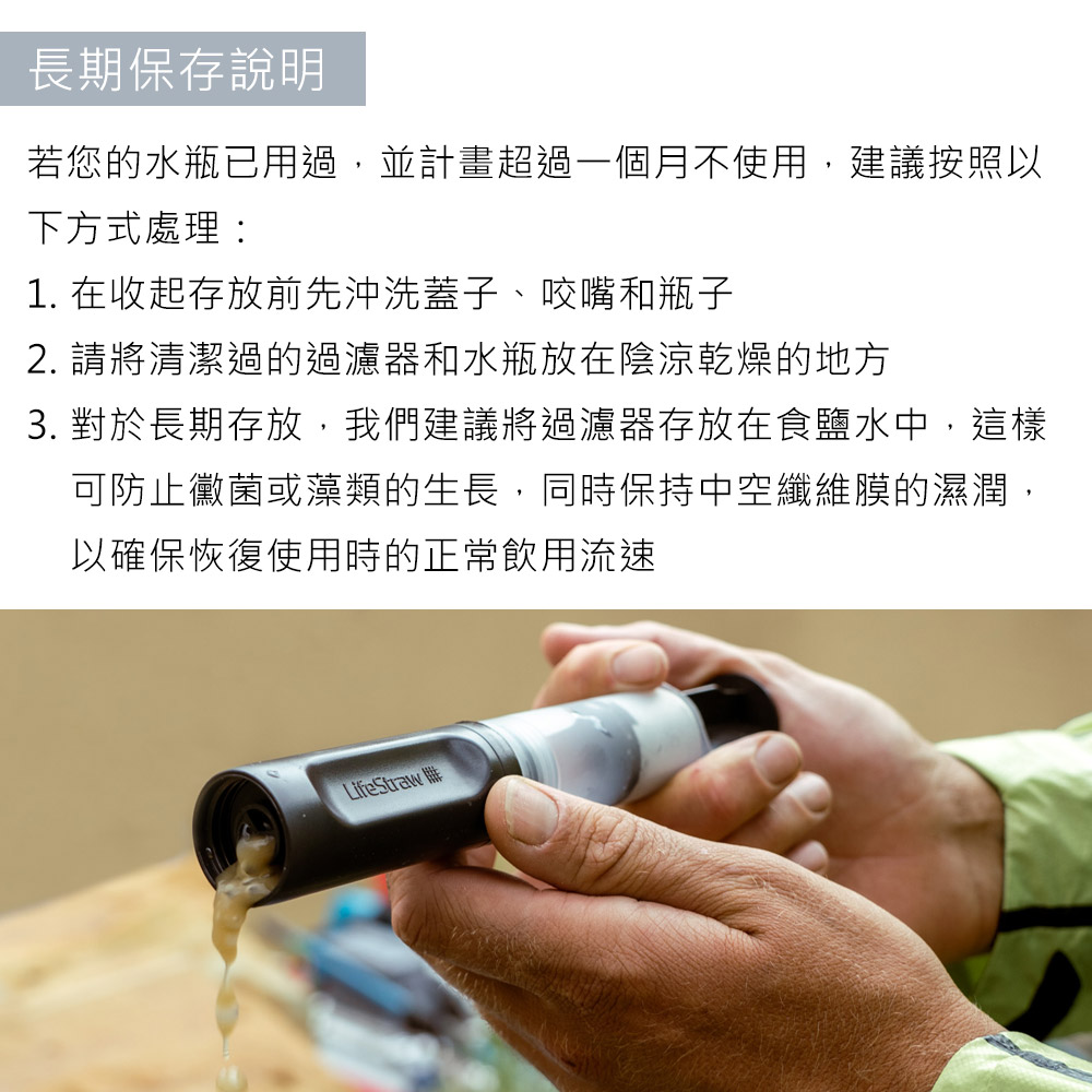 長期保存說明若您的水瓶已用過,並計畫超過一個月不使用,建議按照以下方式處理:1. 在收起存放前先沖洗蓋子、咬嘴和瓶子2. 請將清潔過的過濾器和水瓶放在陰涼乾燥的地方3. 對於長期存放,我們建議將過濾器存放在食鹽水中,這樣可防止黴菌或藻類的生長,同時保持中空纖維膜的濕潤,以確保恢復使用時的正常飲用流速LifeStraw