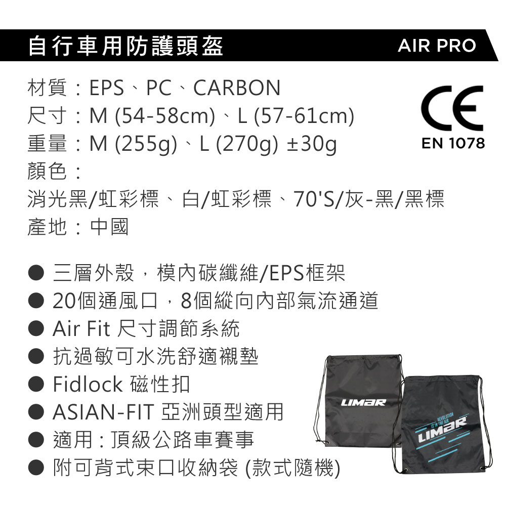 自行車用防護頭盔材質:EPS、PC、CARBON尺寸:M (54-58cm)、L(57-61cm)重量:M (255g)、L (270g) ±30g顏色:AIR PROEN 1078消光黑/虹彩標、白/虹彩標、70'S/灰-黑/黑標產地:中國 三層外殼,模內碳纖維/EPS框架20個通風口,8個縱向內部氣流通道● Air Fit 尺寸調節系統抗過敏可水洗舒適襯墊Fidlock 磁性扣ASIAN-FIT 亞洲頭型適用適用:頂級公路車賽事附可背式束口收納袋 (款式隨機)