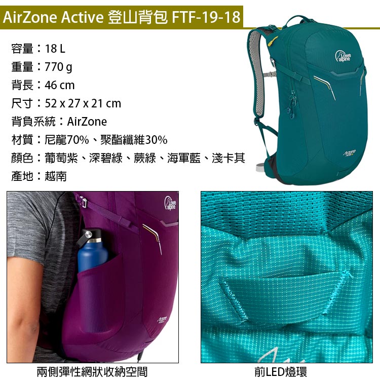 AirZone Active 登山背包 FTF-19-18容量:18 L重量:770g背長:46 cm尺寸:52 x 27 x 21 cm背負系統:AirZone材質:尼龍70%、聚酯纖維30%顏色:葡萄紫、深碧綠、蕨綠、海軍藍、淺卡其產地:越南兩側彈性網狀收納空間前LED燈環